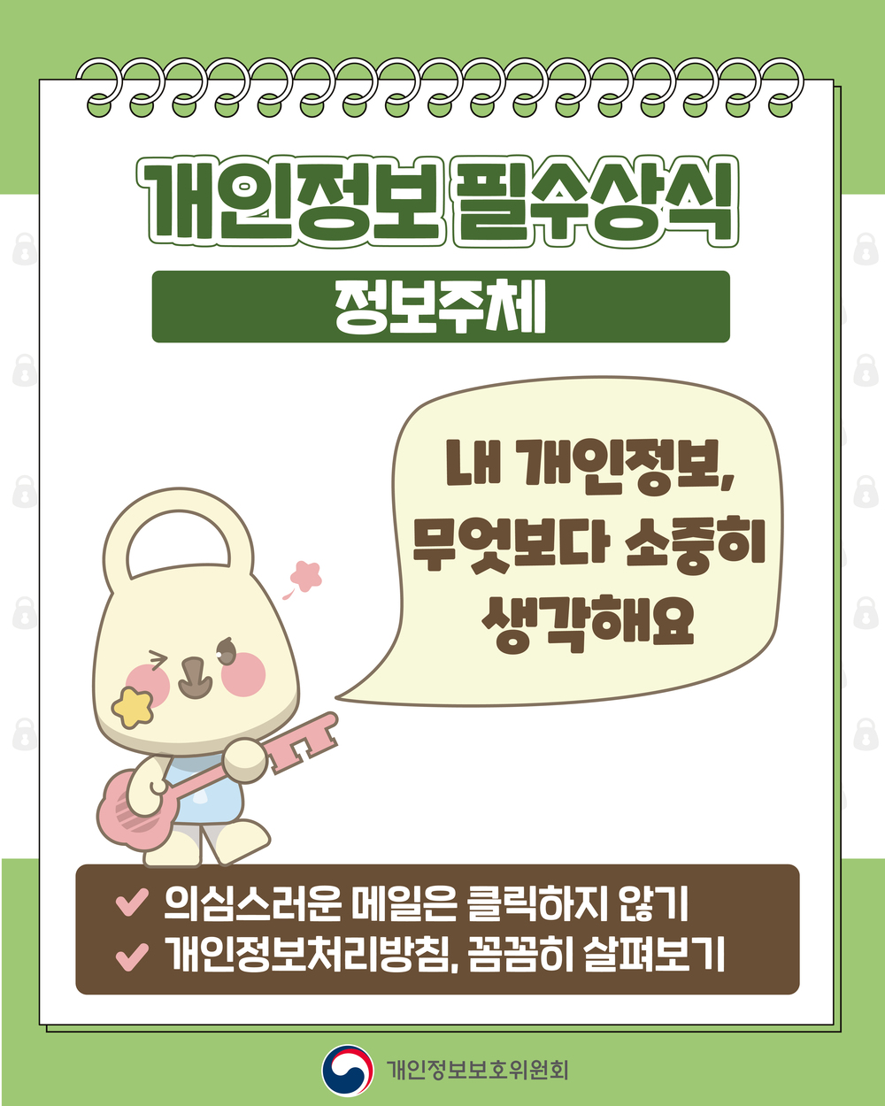 개인정보필수상식
정보주체
내 개인정보, 무엇보다 소중히 생각해요
-의심스러운 메일은 클릭하지 않기
-개인정보처리방침, 꼼꼼히 살펴보기
개인정보보호위원회