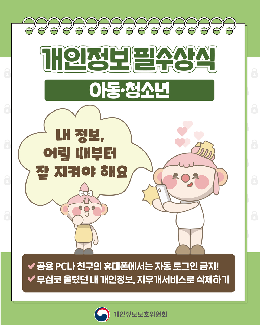개인정보필수상식
개인정보처리자
정보를 다루는 분들은 더 큰 책임이 필요해요
-꼭 필요한 정보만 수집하고, 목적에 맞춰서 사용하기
-안전하게 보관하고, 목적 달성 시 파기하기
개인정보보호위원회