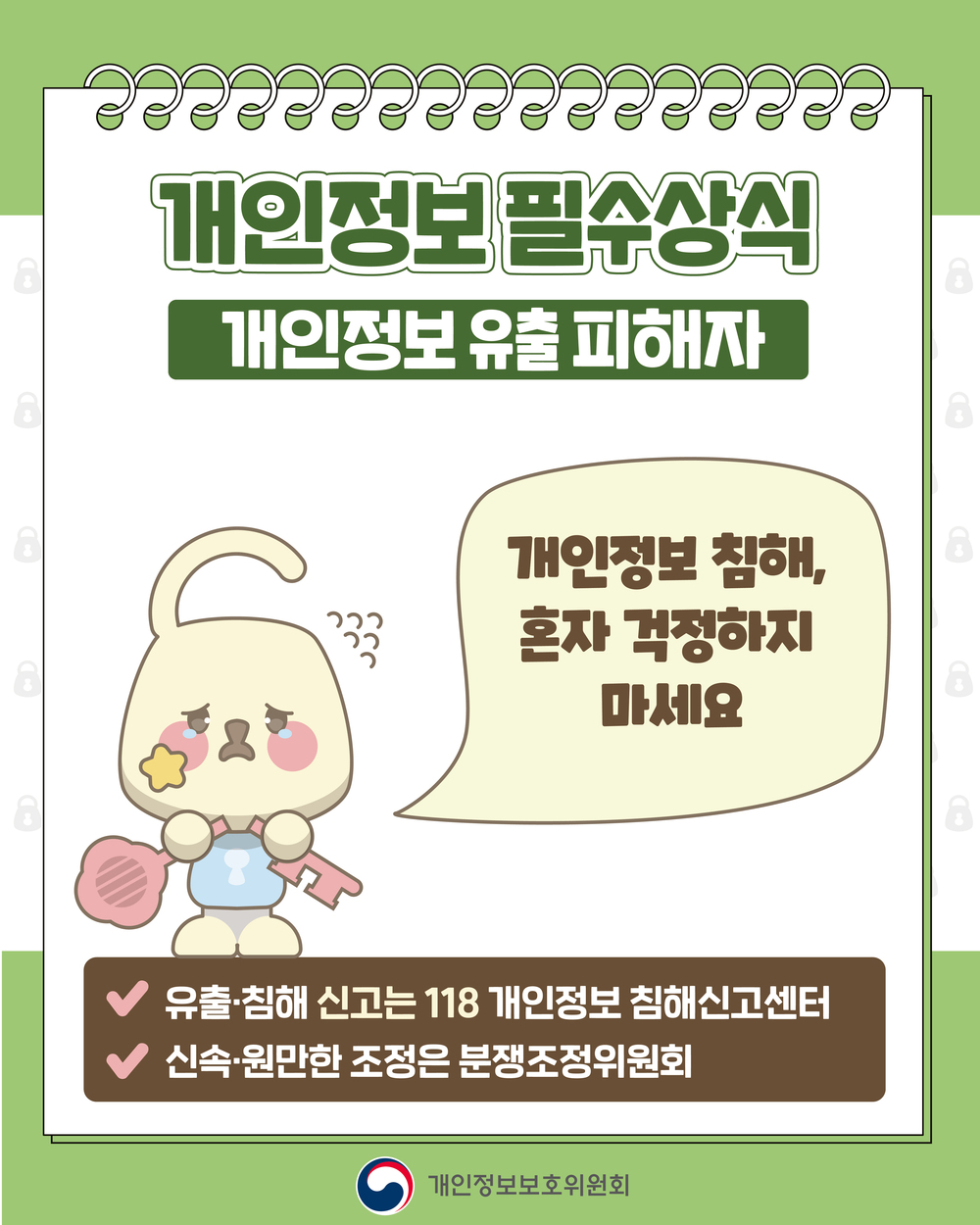 개인정보필수상식
개인정보 유출 피해자
개인정보 침해, 혼자 걱정하지 마세요
-유출침해 신고는 118 개인정보 침해신고센터
-신속 원만한 조정은 분쟁조정위원회
개인정보보호위원회