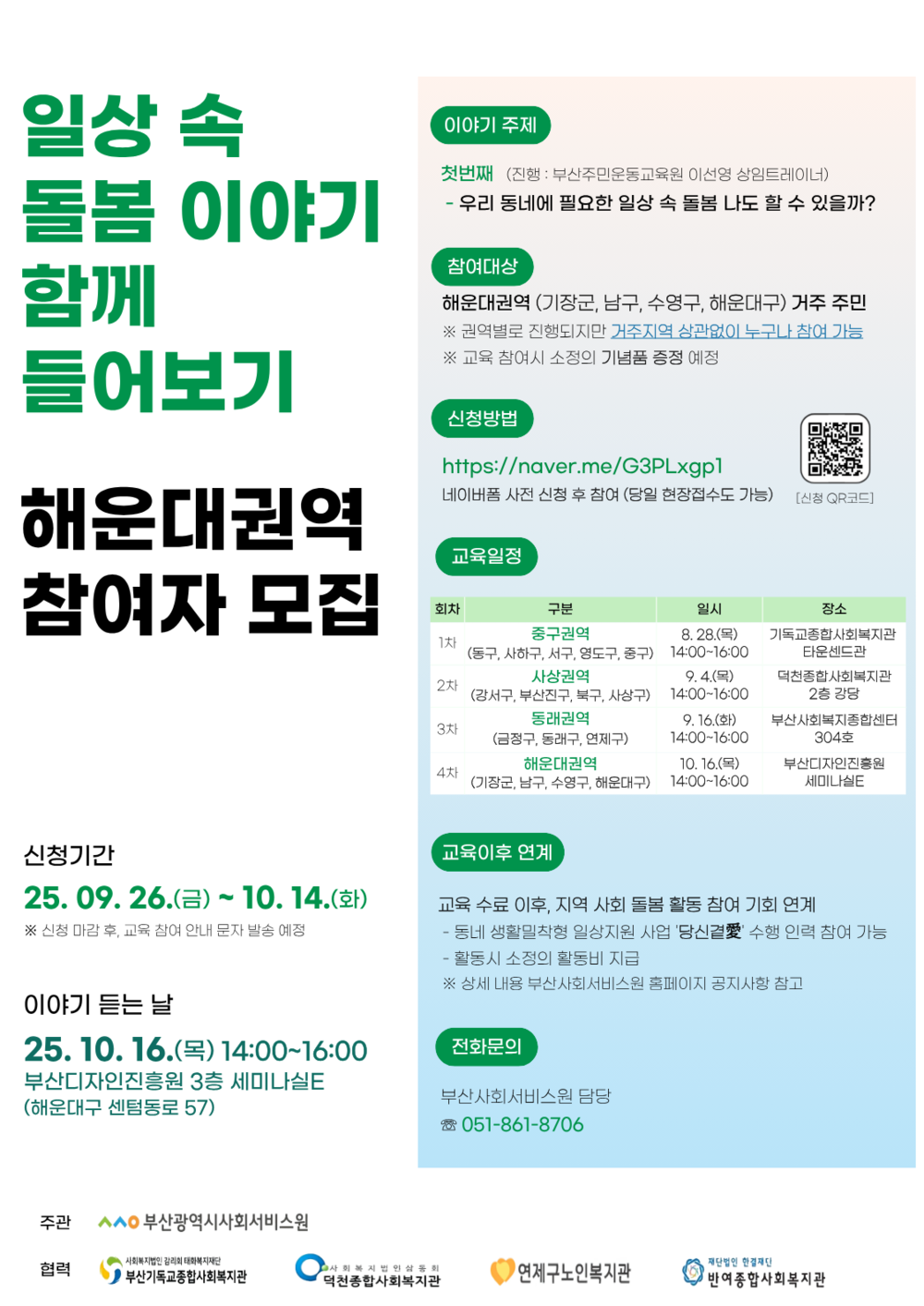 일상 속 돌봄 이야기 함께 들어보기
해운대권역 참여자 모집

신청기간
25.09.26.(금)~ 10. 14.(화)
※ 신청 마감 후, 교육 참여 안내 문자 발송 예정
이야기 듣는 날
25.10.16.(목) 14:00-16:00
부산디자인진흥원 3층 세미나실E (해운대구 센텀동로 57)

이야기 주제
첫번째 (진행: 부산주민운동교육원 이선영 상임트레이너) 
- 우리 동네에 필요한 일상 속 돌봄 나도 할 수 있을까?
참여대상
해운대권역 (기장군, 남구, 수영구, 해운대구) 거주 주민 
※ 권역별로 진행되지만 거주지역 상관없이 누구나 참여 가능 
※ 교육 참여시 소정의 기념품 증정 예정

신청방법
https://naver.me/G3PLxgp1
네이버폼 사전 신청 후 참여 (당일 현장접수도 가능)
[신청 QR코드]https://naver.me/G3PLxgp1

교육일정
회차,구분,일시,장소 안내표
1차 중구권역 (동구, 사하구, 서구, 영도구, 중구) 8.28.(목)14:00-16:00기독교종합사회복지관 타운센드관
2차 사상권역(강서구, 부산진구, 북구, 사상구) 9.4.(목) 14:00-16:00덕천종합사회복지관 2층 강당
3차 동래권역(금정구, 동래구, 연제구) 9.16.(화) 14:00-16:00 부산사회복지종합센터 304호
4차 해운대권역 (기장군, 남구, 수영구, 해운대구)10. 16.(목) 14:00-16:00 부산디자인진흥원 세미나실E
 
교육이후 연계
교육 수료 이후, 지역 사회 돌봄 활동 참여 기회 연계
- 동네 생활밀착형 일상지원 사업 당신곁애수행 인력 참여 가능
-활동시 소정의 활동비 지급
※ 상세 내용 부산사회서비스원 홈페이지 공지사항 참고

전화문의
부산사회서비스원 담당 051-861-8706
주관 :부산광역시사회서비스원
협력 :사회복지법인 감리회 태화복지재단 부산기독교종합사회복지관, 사회복지법인삼동회 덕천종합사회복지관, 연제구노인복지관, 재단법인 한결재단 반여종합사회복지관