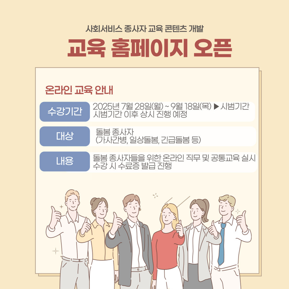 사회서비스 종사자 교육 콘텐츠 개발
교육 홈페이지 오픈
온라인 교육안내
수강기간:2025년 7월 28일(월)~9월18일(목) 시범기간
시범기간 이후 상시 진행예정
대상 : 돌봄 종사자(가사간병, 일상돌봄, 긴급돌봄 등)
내용 : 돌봄 종사자들을 위한 온라인 직무 및 공통교육 실시 수강시 수료증 발급진행