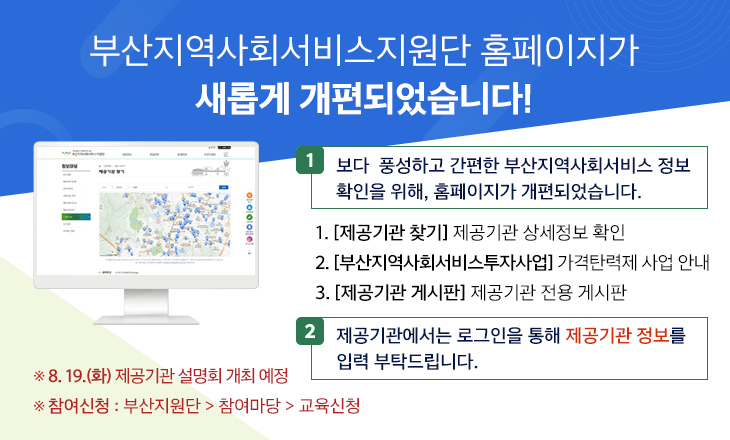 부산지역사회서비스지원단 홈페이지가 새롭게 개편되었습니다!1 보다 풍성하고 간편한 부산지역사회서비스 정보 확인을 위해, 홈페이지가 개편되었습니다.  1. [제공기관 찾기] 제공기관 상세정보 확인   2. [부산지역사회서비스투자사업] 가격탄력제 사업 안내  3. [제공기관 게시판] 제공기관 전용 게시판 2 제공기관에서는 로그인을 통해 제공기관 정보를 입력 부탁드립니다.    ※ 8. 19.(금) 제공기관 설명회 개최 예정 ※ 참여신청: 부산지원단에서 참여마당 하위메뉴 교육신청