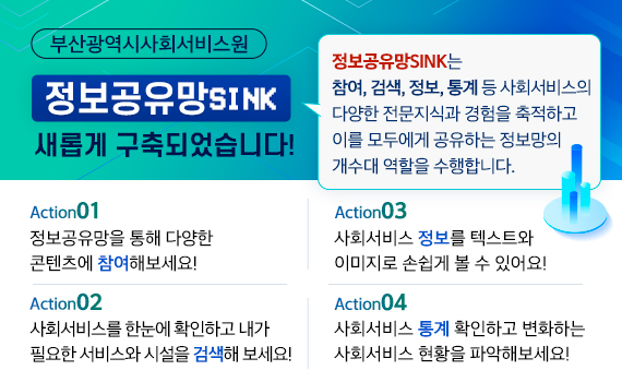 부산광역시사회서비스원 정보공유망SINK 새롭게 구축되었습니다!정보공유망SINK는 참여, 검색, 정보, 통계 등 사회서비스의 다양한 전문지식과 경험을 축적하고 이를 모두에게 공유하는 정보망의 개수대 역할을 수행합니다.Action1. 정보공유망을 통해 다양한 콘텐츠에 참여해보세요!Action2. 사회서비스를 한눈에 확인하고 내가 필요한 서비스와 시설을 검색해 보세요!Action3. 사회서비스 정보를 텍스트와 이미지로 손 쉽게 볼 수 있어요!Action4. 사회서비스 통계 확인하고 변화하는 사회서비스 현황을 파악해보세요!