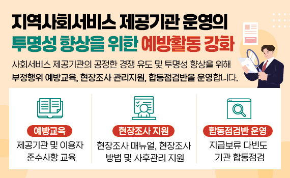 지역사회서비스 제공기관 운영의 투명성 향상을 위한 예방활동 강화 ㅇ 사회서비스 제공기관의 공정한 경쟁을 유도 및 투명성 향상을 위해 부정행위 예방교육, 현장조사 관리지원, 합동점검반을 운영합니다.   - 예방교육 : 제공기관 및 이용자 준수사항 교육   - 현장조사 지원 : 현장조사 매뉴얼, 현장조사 방법 및 사후관리 지원   - 합동점검반 운영 : 지급보류 다빈도 기관 합동점검