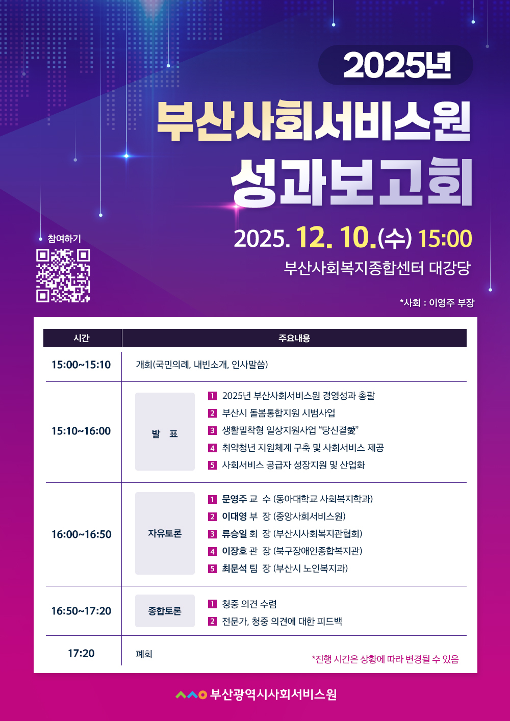2025년 부산사회서비스원 성과보고회
2025. 12. 10(수) 15:00 
부산사회복지종합센터 대강당
사회 : 이영주 부장
참여하기 QR코드 https://busan.pass.or.kr/support/sub2.php
사회 : 이영주 부장
시간,주요내용 안내표
15:00~15:10 개회(국민의례, 내빈소개, 인사말씀)
15:10~16:00 발표
①2025년 부산사회서비스원 경영성과 총괄
②부산시 돌봄통합지원 시범사업
③생활밀착형 일상지원사업 “당신곁愛”
④新취약청년 지원체계 구축 및 사회서비스 제공
⑤사회서비스 공급자 성장지원 및 산업화 
16:00~16:50 자유토론
①문영주 교  수 (동아대학교 사회복지학과)
②이대영 부  장 (중앙사회서비스원)
③류승일 회  장 (부산사회복지관협회)
④이장호 관  장 (북구장애인종합복지관)
⑤최문석 팀  장 (부산시 노인복지과)
16:50~17:20 종합토론
①청중 의견 수렴
②전문가, 청중 의견에 대한 피드백(원장, 실장)
17:20 폐회

*진행 시간은 상황에 따라 변경될 수 있음
부산광여시사회서비스원 
