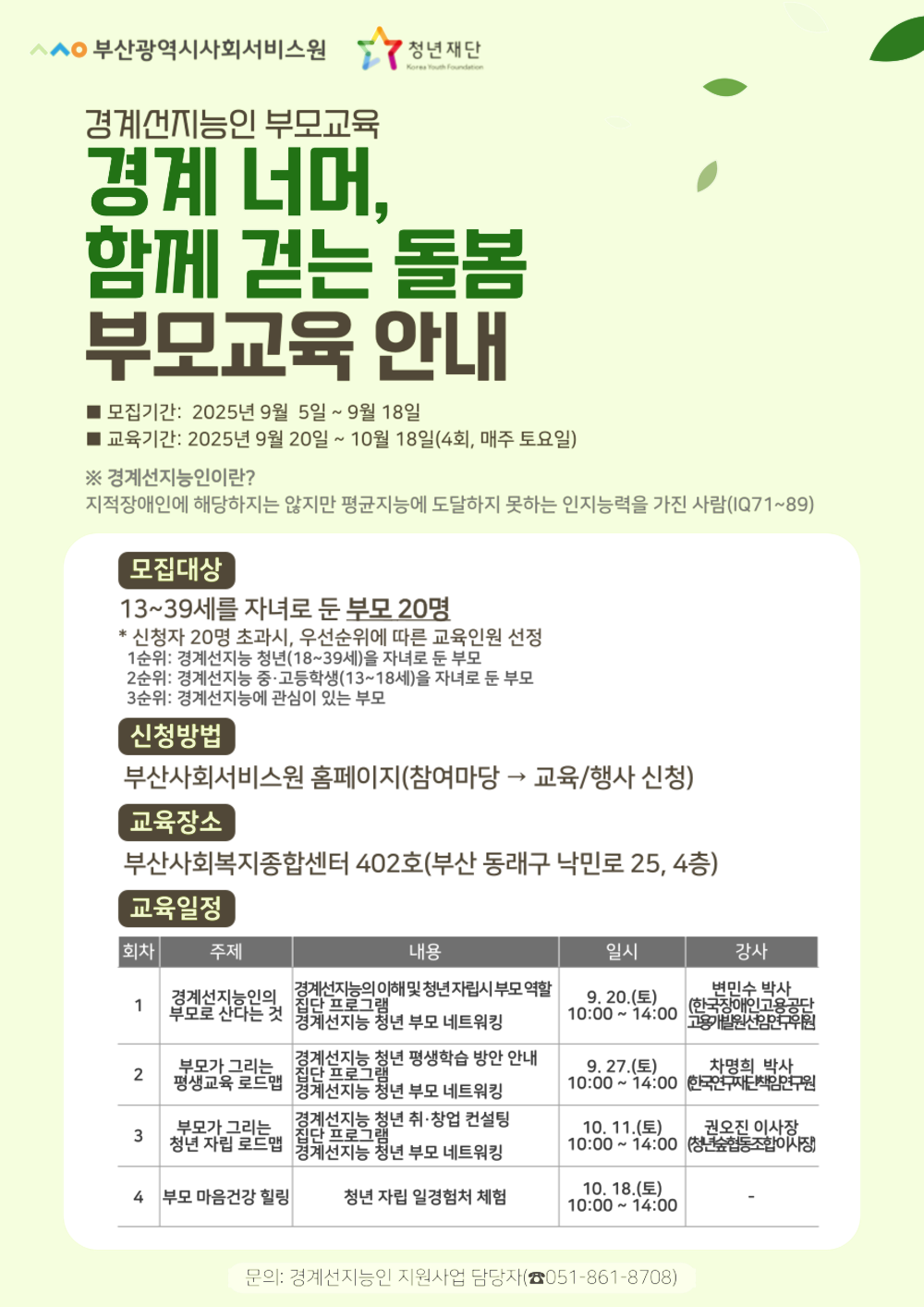 부산광역시사회서비스원, 청년재단Korea Youth Foundation
경계선지능인 부모교육
경계 너머, 함께 걷는 돌봄 부모교육 안내
모집기간: 2025년 9월 5일 ~ 9월 18일
교육기간: 2025년 9월 20일 ~ 10월 18일(4회, 매주 토요일)
※경계선지능인이란?
지적장애인에 해당하지는 않지만 평균지능에 도달하지 못하는 인지능력을 가진 사람(IQ71~89)
모집대상
13~39세를 자녀로 둔 부모 20명
*신청자 20명 초과시, 우선순위에 따른 교육인원 선정
1순위: 경계선지능 청년(18~39세)을 자녀로 둔 부모
2순위: 경계선지능 중·고등학생(13~18세)을 자녀로 둔 부모
3순위: 경계선지능에 관심이 있는 부모
신청방법
부산사회서비스원 홈페이지(참여마당 하위메뉴 교육/행사 신청)
교육장소
부산사회복지종합센터 402호(부산 동래구 낙민로 25, 4층)
교육일정
회차,주제,내용,일시,강사 안내표
1회차 경계선지능인의 부모로 산다는 것 
경계선지능의 이해 및 청년자립시 부모역할,집단 프로그램,  경계선지능 청년 부모 네트워킹 
9.20.(토) 10:00~14:00 변민수 박사(한국장애인고용공단 고용개발원 선임연구위원)
2회차 부모가 그리는 평생교육 로드맵
경계선지능 청년 평생학습 방안 안내, 집단 프로그램, 경계선지능 청년 부모 네트워킹
9.27.(토) 10:00 ~ 14:00 차명희 박사 (한국연구재단책임연구원)
3회차 부모가 그리는 청년 자립 로드맵
경계선지능 청년 취·창업 컨설팅, 집단프로그램, 경계선지능 청년 부모 네트워킹
10. 11.(토) 10:00~14:00 권오진 이사장 (청년숲협동조합이사장)
4회차 부모 마음건강 힐링
청년 자립 일경험처 체험 
10.18.(토) 10:00~14:00
 
문의: 경계선지능인 지원사업 담당자(051-861-8708)