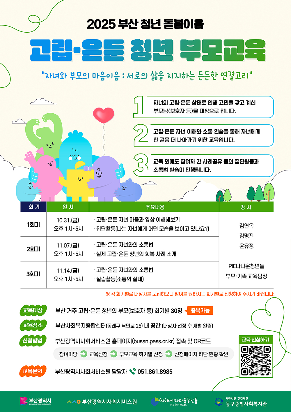 2025 부산청년 돌봄이음고립은둔청년 부모교육자녀와 부모의 마음이음 : 서로의 삶을 지지하는 든든한 연결고리1.자녀의 고립은둔 상태로 인해 고민을 갖고 계신 부모님(보호자 등)을 대상으로 합니다.2.고립은둔자녀 이해와 소통 연습을 통해 자녀에게 한걸음 더 나아가기 위한 교육입니다.3. 교육 외에도 참여자 간 사례공유 등의 집단활동과 소통법 실습이 진행됩니다.회기,일시,주요내용,강사 안내표1회기,10.31.(금)오후 1시~5시,고립·은둔 자녀 마음과 양상 이해해보기집단활동(나는 자녀에게 어떤 모습을 보이고 있나요?)2회기, 11.07.(금)오후 1시~5시,고립은둔 자녀와의 소통법실제 고립은둔 청년의 회복 사례 소개3회기, 11.14.(금)오후 1시~5시,고립은둔자녀와의 소통법실습활동(소통의 실제)김연옥,김명진,윤유정PIE나다운청년들 부모·가족 교육팀장※ 각 회기별로 대상자를 모집하오니 참여를 원하시는 회기별로 신청하여 주시기 바랍니다.교육대상부산 거주 고립은둔 청년의 부모(보호자 등) 회기별 30명 중복가능 교육장소부산사회복지종합센터(동래구 낙민로 25) 내 공간 (대상자 선정 후 개별 알림)신청방법부산광역시사회서비스원 홈페이지(busan.pass.or.kr) 접속 및 QR코드 (참여마당→교육신청→부모교육 회기별 신청→신청페이지 하단 현황 확인)교육문의부산광역시사회서비스원 담당자 051.861.8985교육신청하기 QR코드 바로가기 https://busan.pass.or.kr/support/sub2.php부산광역시BUSAN METROPOLITAN CITY, 부산광역시사회서비스원, (사)파이나다운청년들 PIE for Youth,재단법인 한결재단 동구종합사회복지관