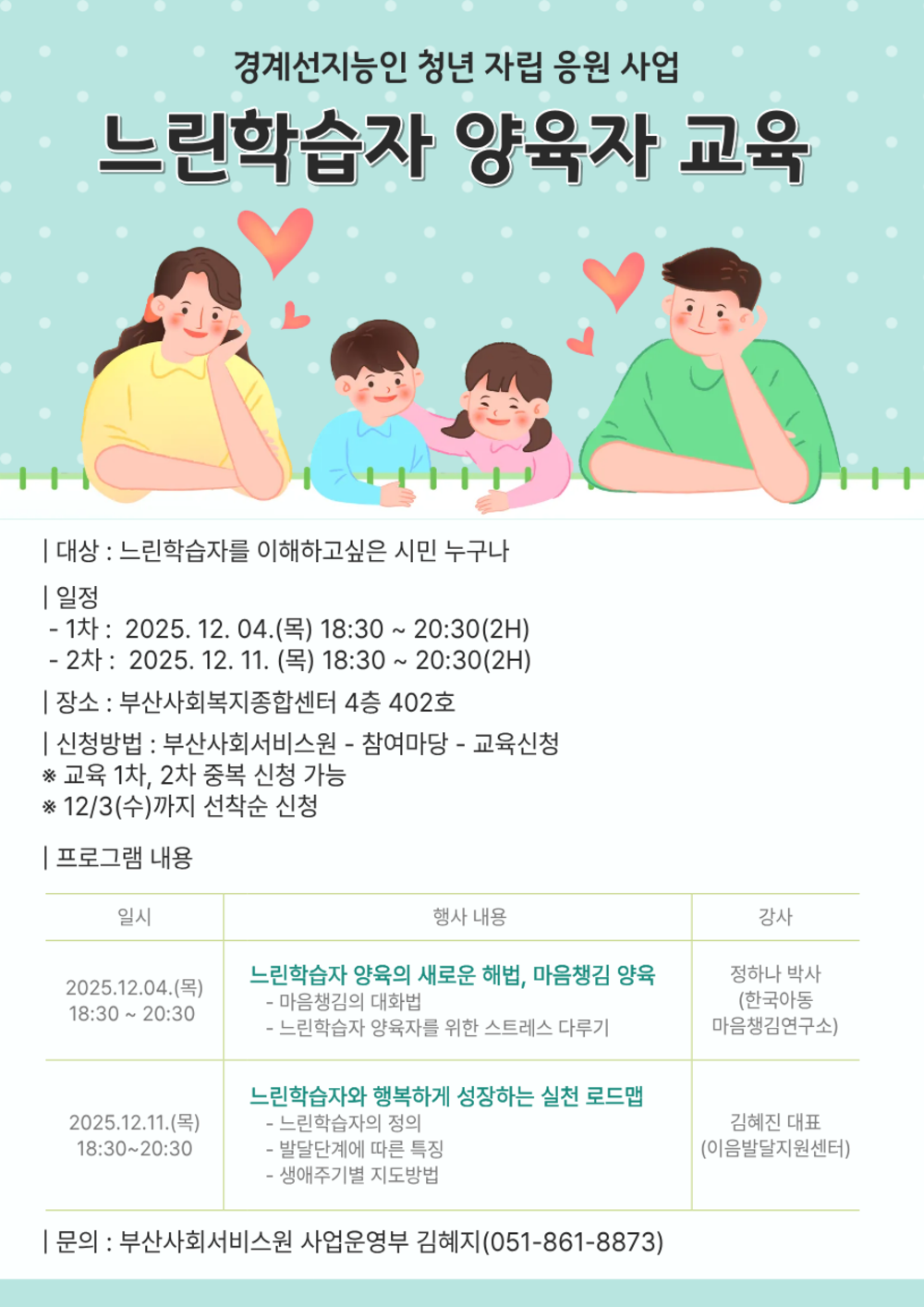 경계선지능인 청년 자립 응원 사업
느린학습자 양육자 교육
대상 : 느린학습자를 이해하고싶은 시민 누구나
일정
- 1차 : 2025. 12. 04.(목) 18:30~20:30(2H) 
- 2차 : 2025. 12. 11. (목) 18:30 ~ 20:30(2H)
장소 : 부산사회복지종합센터 4층 402호
신청방법 : 부산사회서비스원 - 참여마당 - 교육신청
※교육 1차, 2차 중복 신청 가능
※12/3(수)까지 선착순 신청
프로그램 내용
일시,행사 내용, 강사안내표
2025.12.04.(목)18:30 20:30
느린학습자 양육의 새로운 해법, 마음챙김 양육 
-마음챙김의 대화법
-느린학습자 양육자를 위한 스트레스 다루기
정하나 박사 (한국아동마음챙김연구소)

2025.12.11.(목)18:30-20:30
느린학습자와 행복하게 성장하는 실천 로드맵
-느린학습자의 정의
-발달단계에 따른 특징
-생애주기별 지도방법
김혜진 대표(이음발달지원센터)
|문의 : 부산사회서비스원 사업운영부 김혜지(051-861-8873)